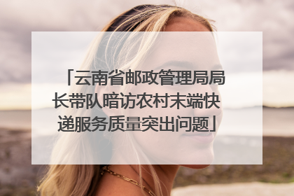 云南省邮政管理局局长带队暗访农村末端快递服务质量突出问题