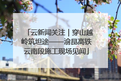 云新闻关注｜穿山越岭筑坦途——渝昆高铁云南段施工现场见闻
