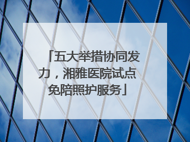 五大举措协同发力，湘雅医院试点免陪照护服务