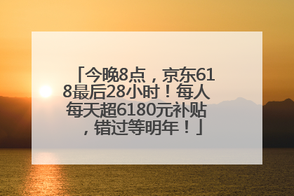 今晚8点，京东618最后28小时！每人每天超6180元补贴，错过等明年！