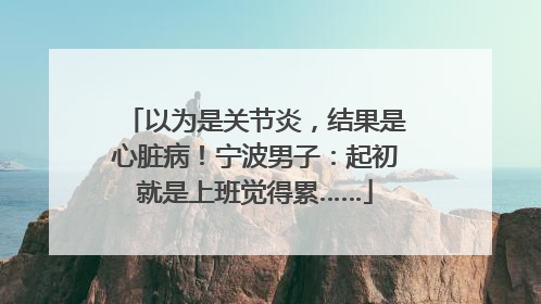 以为是关节炎，结果是心脏病！宁波男子：起初就是上班觉得累……