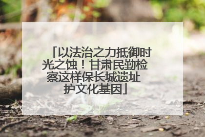 以法治之力抵御时光之蚀！甘肃民勤检察这样保长城遗址 护文化基因