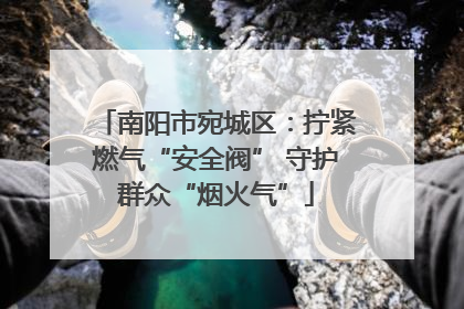 南阳市宛城区：拧紧燃气“安全阀” 守护群众“烟火气”