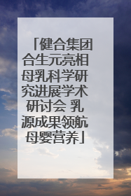 健合集团合生元亮相母乳科学研究进展学术研讨会 乳源成果领航母婴营养