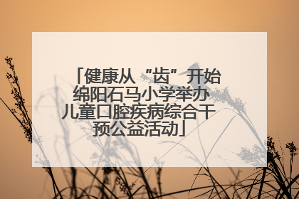 健康从“齿”开始 绵阳石马小学举办儿童口腔疾病综合干预公益活动