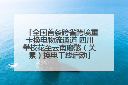 全国首条跨省跨境重卡换电物流通道 四川攀枝花至云南磨憨（关累）换电干线启动