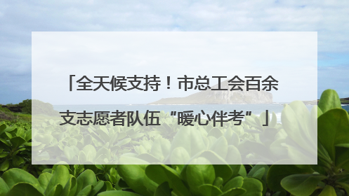 全天候支持！市总工会百余支志愿者队伍“暖心伴考”