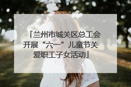 兰州市城关区总工会开展“六一”儿童节关爱职工子女活动