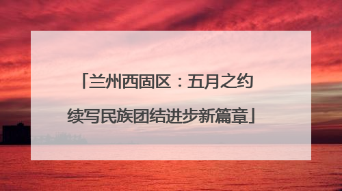 兰州西固区：五月之约 续写民族团结进步新篇章