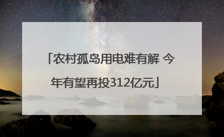 农村孤岛用电难有解 今年有望再投312亿元