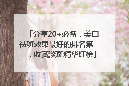 分享20+必备：美白祛斑效果最好的排名第一，收藏淡斑精华红榜