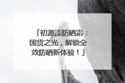 初源漾防晒霜：国货之光，解锁全效防晒新体验！