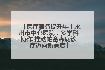 医疗服务提升年丨永州市中心医院：多学科协作 推动帕金森病诊疗迈向新高度