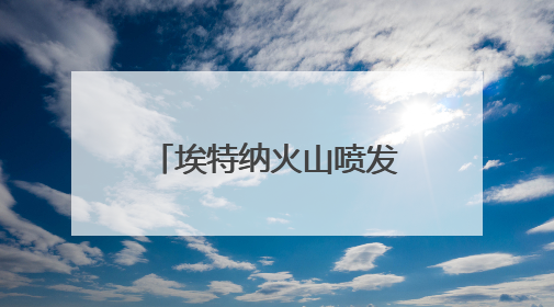 埃特纳火山喷发 约40名游客紧急撤离 温度极高感觉要被烤焦了