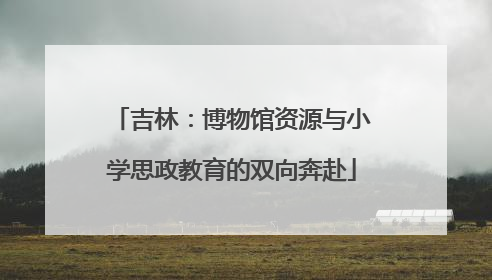 吉林：博物馆资源与小学思政教育的双向奔赴