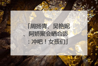 周扬青、吴艳妮、阿娇聚会晒合影：冲吧！女孩们