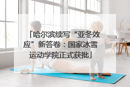 哈尔滨续写“亚冬效应”新答卷：国家冰雪运动学院正式获批