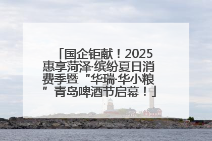 国企钜献！2025惠享菏泽·缤纷夏日消费季暨“华瑞·华小粮”青岛啤酒节启幕！