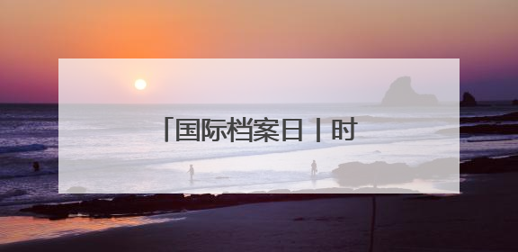 国际档案日丨时隔十几年，爸爸的公证遗嘱还在吗