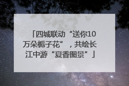四城联动“送你10万朵栀子花”，共绘长江中游“夏香图景”