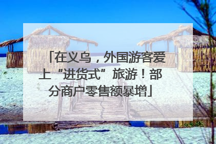 在义乌，外国游客爱上“进货式”旅游！部分商户零售额暴增
