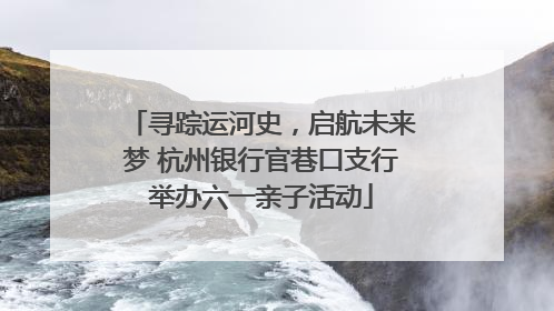 寻踪运河史，启航未来梦 杭州银行官巷口支行举办六一亲子活动