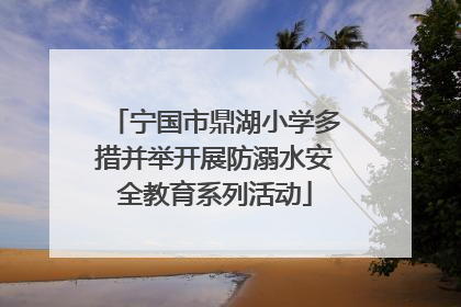 宁国市鼎湖小学多措并举开展防溺水安全教育系列活动