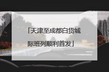 天津至成都白货城际班列顺利首发