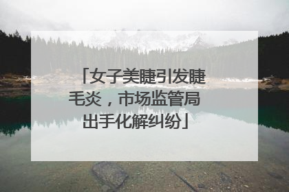 女子美睫引发睫毛炎，市场监管局出手化解纠纷