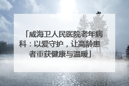 威海卫人民医院老年病科：以爱守护，让高龄患者重获健康与温暖