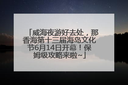 威海夜游好去处，那香海第十三届海岛文化节6月14日开幕！保姆级攻略来啦~