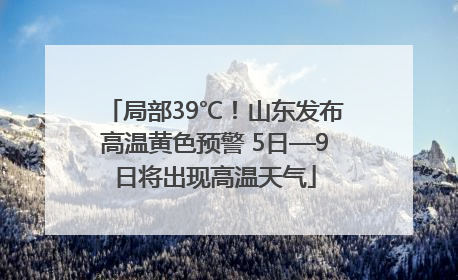 局部39℃！山东发布高温黄色预警 5日—9日将出现高温天气