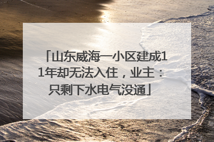 山东威海一小区建成11年却无法入住，业主：只剩下水电气没通