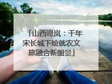 山西岢岚：千年宋长城下绘就农文旅融合新图景