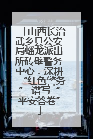 山西长治武乡县公安局蟠龙派出所砖壁警务中心：深耕“红色警务” 谱写“平安答卷”