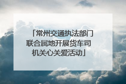 常州交通执法部门联合属地开展货车司机关心关爱活动