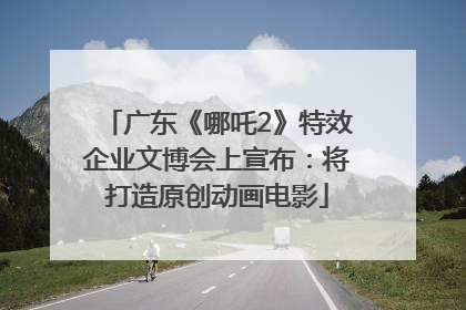 广东《哪吒2》特效企业文博会上宣布：将打造原创动画电影