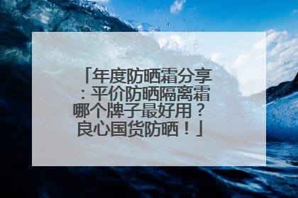 年度防晒霜分享：平价防晒隔离霜哪个牌子最好用？良心国货防晒！