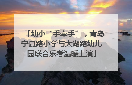 幼小“手牵手”，青岛宁夏路小学与太湖路幼儿园联合乐考温暖上演