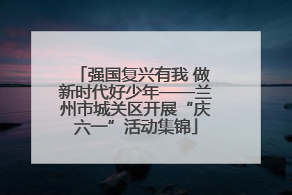强国复兴有我 做新时代好少年——兰州市城关区开展“庆六一”活动集锦