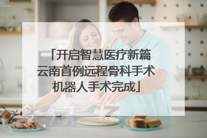 开启智慧医疗新篇 云南首例远程骨科手术机器人手术完成