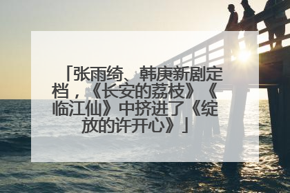 张雨绮、韩庚新剧定档，《长安的荔枝》《临江仙》中挤进了《绽放的许开心》