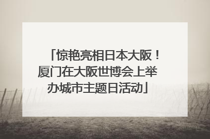 惊艳亮相日本大阪！厦门在大阪世博会上举办城市主题日活动