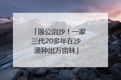 愚公治沙！一家三代20多年在沙漠种出万亩林