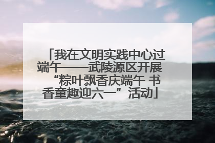 我在文明实践中心过端午——武陵源区开展“粽叶飘香庆端午 书香童趣迎六一”活动