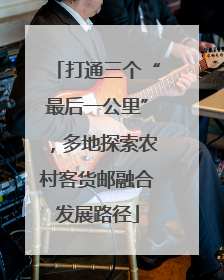 打通三个“最后一公里”，多地探索农村客货邮融合发展路径