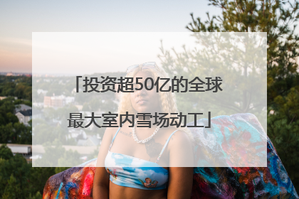 投资超50亿的全球最大室内雪场动工