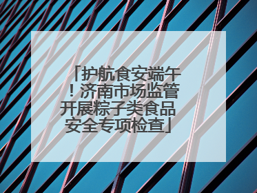 护航食安端午！济南市场监管开展粽子类食品安全专项检查
