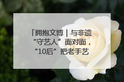 拥抱文博｜与非遗“守艺人”面对面，“10后”把老手艺玩出“潮”花样