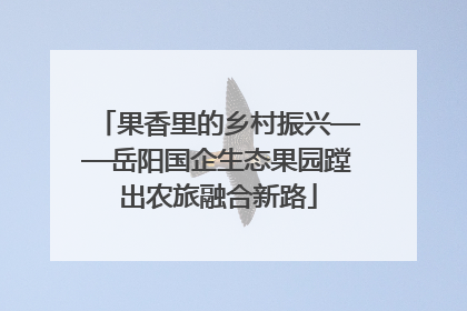 果香里的乡村振兴——岳阳国企生态果园蹚出农旅融合新路